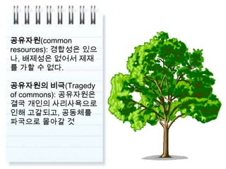 공유자원(common resources): 경합성은 있으나, 배제성은 없어서 제재를 가할 수 없다.공유자원의 비극(Tragedy of commons): 공유자원은결국 개인의 사리사욕으로 인해 고갈되고, 공동체를 파국으로 몰아갈 것