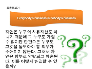 토론해보기!Everybody’s business is nobody’s business자연은 누구의 사유재산도 아니기 때문에 그 누구도 가질 수 없지만 한편으론 누구도 그것을 돌보아야 할 의무가 주어지지 않는다. 그래서 자연은 함부로 약탈되고 훼손된다. 이를 어떻게 해결할 수 있을까?