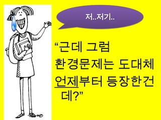저..저기..“근데 그럼 환경문제는 도대체언제부터 등장한건데?”