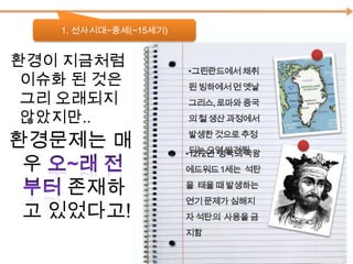 1. 선사시대~중세(~15세기) 환경이 지금처럼     이슈화 된 것은 그리 오래되지 않았지만..그린란드에서 채취된 빙하에서 먼 옛날 그리스, 로마와 중국의 철 생산 과정에서 발생한 것으로 추정되는 오염 발견됨 환경문제는 매우 오~래 전부터 존재하고 있었다고!1272년  영국의 국왕  에드워드 1세는  석탄을  태울 때 발생하는 연기 문제가 심해지자 석탄의  사용을 금지함뒤쳐져 있던 문명들이 파괴되고 서구의 열강이 자리잡으며 아시아, 아메리카, 아프리카 대륙에서 환경문제가 등장하기 시작하였다.발전한 문명일수록 환경문제 같이 나타남 특히 유럽 쪽에 집중적으로!!2. 제국주의의 시대(16~19세기)신항로 개척신대륙의 발견제국주의의 시작서구의 식민지 전쟁