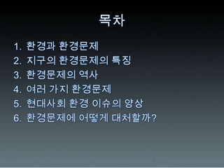 목차환경과 환경문제지구의 환경문제의 특징환경문제의 역사여러 가지 환경문제현대사회 환경 이슈의 양상환경문제에 어떻게 대처할까?