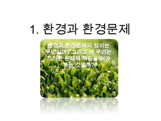 1. 환경과 환경문제환경과 환경문제의 정의는 무엇일까? 그리고 왜 우리는 그러한 문제에 책임을 져야 하는 것일까?