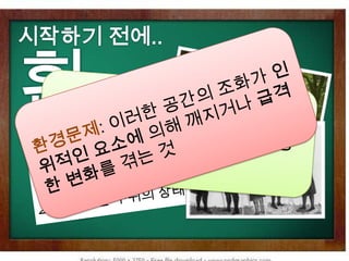 시작하기 전에..환경환경문제: 이러한 공간의 조화가 인위적인 요소에 의해 깨지거나 급격한 변화를 겪는 것 환경: 자연, 생물 개체들이 조화를 이루며 살아가는 원초적인 공간 환경 명사1 . 생물에게 직접ㆍ간접으로 영향을 주는 자연적 조건이나 사회적 상황.2 . 생활하는 주위의 상태. 환경 (국립국어원)