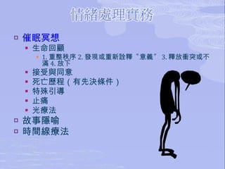 催眠冥想 生命回顧 1. 重整秩序 2. 發現或重新詮釋〝意義〞 3. 釋放衝突或不滿 4. 放下 接受與同意 死亡歷程（有先決條件） 特殊引導 止痛 光療法 故事隱喻 時間線療法 