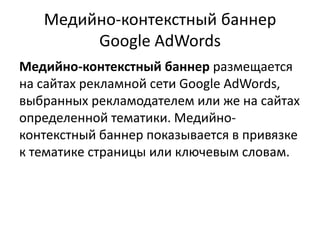 Медийно-контекстный баннер Google AdWordsМедийно-контекстный баннер размещается на сайтах рекламной сети GoogleAdWords, выбранных рекламодателем или же на сайтах определенной тематики. Медийно-контекстный баннер показывается в привязке к тематике страницы или ключевым словам.