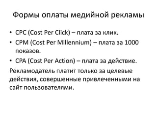 Формы оплаты медийной рекламыCPC (Cost Per Click) – плата за клик.CPM (Cost Per Millennium) – плата за 1000 показов.CPA (Cost Per Action) – плата за действие.Рекламодатель платит только за целевые действия, совершенные привлеченными на сайт пользователями.