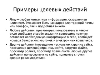Примеры целевых действийЛид — любая контактная информация, оставленная клиентом. Это может быть как адрес электронной почты или телефон, так и подробная анкета. Любые действия, при которых пользователь в явном виде сообщает о своём желании совершить покупку, оставляет необходимую информацию о себе, сообщает номера банковских карточек и электронных кошельков. Другие действия (посещение нескольких страниц сайта, посещение целевой страницы сайта, загрузка файла, просмотр ролика, просмотр прайс-листа, любые другие действия пользователя на сайте, полезные с точки зрения рекламодателя).