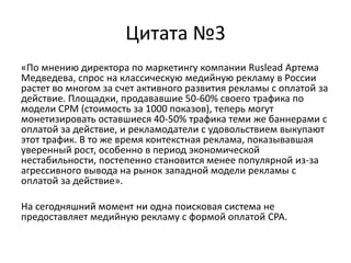 Цитата №3«По мнению директора по маркетингу компании Ruslead Артема Медведева, спрос на классическую медийную рекламу в России растет во многом за счет активного развития рекламы с оплатой за действие. Площадки, продававшие 50-60% своего трафика по модели CPM (стоимость за 1000 показов), теперь могут монетизировать оставшиеся 40-50% трафика теми же баннерами с оплатой за действие, и рекламодатели с удовольствием выкупают этот трафик. В то же время контекстная реклама, показывавшая уверенный рост, особенно в период экономической нестабильности, постепенно становится менее популярной из-за агрессивного вывода на рынок западной модели рекламы с оплатой за действие».На сегодняшний момент ни одна поисковая система не предоставляет медийную рекламу с формой оплатой CPA.