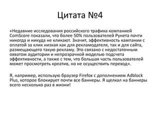 Цитата №4«Недавние исследования российского трафика компанией ComScore показали, что более 50% пользователей Рунета почти никогда и никуда не кликают. Значит, эффективность кампании с оплатой за клик низкая как для рекламодателя, так и для сайта, размещающего такую рекламу. Это связано с недостаточным охватом аудитории и непрозрачной моделью подсчета эффективности, а также с тем, что большая часть пользователей может просмотреть креатив, но не осуществить переход».Я, например, использую браузер Firefox с дополнением Adblock Plus, которое блокирует почти все баннеры. Я щелкал на баннеры всего несколько раз в жизни!