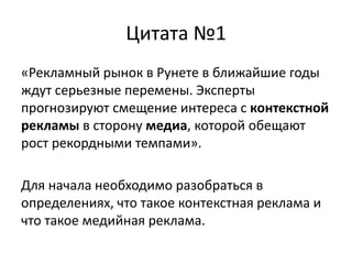 Цитата №1«Рекламный рынок в Рунете в ближайшие годы ждут серьезные перемены. Эксперты прогнозируют смещение интереса с контекстной рекламы в сторону медиа, которой обещают рост рекордными темпами».Для начала необходимо разобраться в определениях, что такое контекстная реклама и что такое медийная реклама.