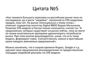 Цитата №5«Как такового большого перелома на российском рынке пока не последовало, да и роста "медийки", связанной со CPA-моделями продаж, пока нет. Но рынок потенциально к этому готов», - отмечает содиректор агентства Digital BBDO Вадим Мельников. Развитие CPA-модели в России только начинается, считает он. Те предложения, которые существуют на рынке сейчас, пока не могут по своим качественным критериям удовлетворить потребности рынка. При этом многие рекламодатели, узнав, что есть такая модель, формируют спрос. Соответственно, можно в кратчайшие сроки ожидать вменяемых предложений». Можно заключить, что в скором времени Яндекс, Google и т.д. сделают свои предложения рекламодателям по предоставлению площадок медийной рекламы по CPA-модели.