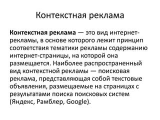 Контекстная рекламаКонтекстная реклама — это вид интернет-рекламы, в основе которого лежит принцип соответствия тематики рекламы содержанию интернет-страницы, на которой она размещается. Наиболее распространенный вид контекстной рекламы — поисковая реклама, представляющая собой текстовые объявления, размещаемые на страницах с результатами поиска поисковых систем (Яндекс, Рамблер, Google).