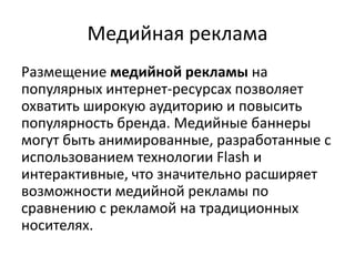 Медийная рекламаРазмещение медийной рекламы на популярных интернет-ресурсах позволяет охватить широкую аудиторию и повысить популярность бренда. Медийные баннеры могут быть анимированные, разработанные с использованием технологии Flash и интерактивные, что значительно расширяет возможности медийной рекламы по сравнению с рекламой на традиционных носителях.