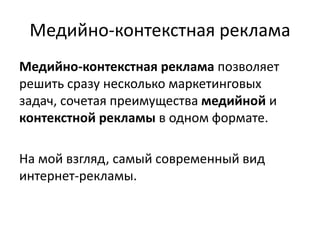 Медийно-контекстная рекламаМедийно-контекстная реклама позволяет решить сразу несколько маркетинговых задач, сочетая преимущества медийной и контекстной рекламы в одном формате.На мой взгляд, самый современный вид интернет-рекламы.