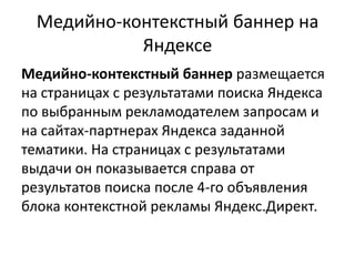 Медийно-контекстный баннер на ЯндексеМедийно-контекстный баннер размещается на страницах с результатами поиска Яндекса по выбранным рекламодателем запросам и на сайтах-партнерах Яндекса заданной тематики. На страницах с результатами выдачи он показывается справа от результатов поиска после 4-го объявления блока контекстной рекламы Яндекс.Директ.