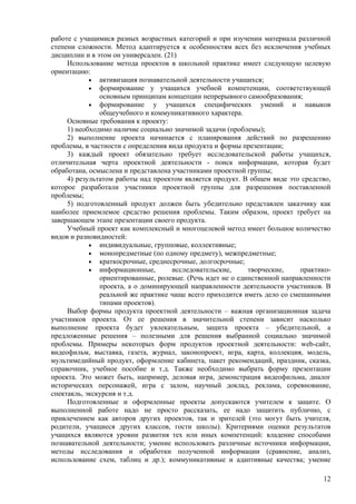 работе с учащимися разных возрастных категорий и при изучении материала различной
степени сложности. Метод адаптируется к особенностям всех без исключения учебных
дисциплин и в этом он универсален. (21)
     Использование метода проектов в школьной практике имеет следующую целевую
ориентацию:
            • активизация познавательной деятельности учащихся;
            • формирование у учащихся учебной компетенции, соответствующей
               основным принципам концепции непрерывного самообразования;
            • формирование у учащихся специфических             умений и навыков
               общеучебного и коммуникативного характера.
     Основные требования к проекту:
     1) необходимо наличие социально значимой задачи (проблемы);
     2) выполнение проекта начинается с планирования действий по разрешению
проблемы, в частности с определения вида продукта и формы презентации;
     3) каждый проект обязательно требует исследовательской работы учащихся,
отличительная черта проектной деятельности - поиск информации, которая будет
обработана, осмыслена и представлена участниками проектной группы;
     4) результатом работы над проектом является продукт. В общем виде это средство,
которое разработали участники проектной группы для разрешения поставленной
проблемы;
     5) подготовленный продукт должен быть убедительно представлен заказчику как
наиболее приемлемое средство решения проблемы. Таким образом, проект требует на
завершающем этапе презентации своего продукта.
     Учебный проект как комплексный и многоцелевой метод имеет большое количество
видов и разновидностей:
            • индивидуальные, групповые, коллективные;
            • монопредметные (по одному предмету), межпредметные;
            • краткосрочные, среднесрочные, долгосрочные;
            • информационные,        исследовательские,     творческие,    практико-
               ориентированные, ролевые. (Речь идет не о единственной направленности
               проекта, а о доминирующей направленности деятельности участников. В
               реальной же практике чаще всего приходится иметь дело со смешанными
               типами проектов).
     Выбор формы продукта проектной деятельности – важная организационная задача
участников проекта. От ее решения в значительной степени зависит насколько
выполнение проекта будет увлекательным, защита проекта – убедительной, а
предложенные решения – полезными для решения выбранной социально значимой
проблемы. Примеры некоторых форм продуктов проектной деятельности: web-сайт,
видеофильм, выставка, газета, журнал, законопроект, игра, карта, коллекция, модель,
мультимедийный продукт, оформление кабинета, пакет рекомендаций, праздник, сказка,
справочник, учебное пособие и т.д. Также необходимо выбрать форму презентации
проекта. Это может быть, например, деловая игра, демонстрация видеофильма, диалог
исторических персонажей, игра с залом, научный доклад, реклама, соревнование,
спектакль, экскурсия и т.д.
     Подготовленные и оформленные проекты допускаются учителем к защите. О
выполненной работе надо не просто рассказать, ее надо защитить публично, с
привлечением как авторов других проектов, так и зрителей (это могут быть учителя,
родители, учащиеся других классов, гости школы). Критериями оценки результатов
учащихся являются уровни развития тех или иных компетенций: владение способами
познавательной деятельности; умение использовать различные источники информации,
методы исследования и обработки полученной информации (сравнение, анализ,
использование схем, таблиц и др.); коммуникативные и адаптивные качества; умение

                                                                                 12
 