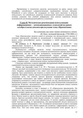 Программные и технические средства, используемые на уроке, вносят свою
специфику, способствуют совершенствованию традиционных методов обучения.
Изменяется и роль учителя. На медиауроке он чаще всего выступает в качестве
консультанта, что способствует развитию познавательной активности учащихся, более
полному усвоению ими учебной информации. Для учителя появляется больше
возможностей для индивидуальной работы с учащимися.

         Глава II: Методические рекомендации использования
      информационно – коммуникационных технологий на уроках
      алгебры и начал анализа при изучении темы «Производная»

                              Без сомнения, все наше знание начинается с опыта.
                                     (И. Кант, немецкий философ, 1724-1804 гг.)
     Тема «Производная» является одной из основных тем математического анализа. С
помощью производной, учитывая ее механический и геометрический смысл, можно
решать самые разнообразные задачи, относящиеся к любой области человеческой
деятельности.
     По учебнику А. Г. Мордковича «Алгебра и начала                анализа» (5)     тема
«Производная» изучается в 10 классе во втором полугодии, на изучение данного
материала отводится 30 часов.
     Особенностью учебника является четкая последовательность изложения
теоретического материала. Изложение элементов математического анализа можно назвать
неформальным, так как автор дает возможность почувствовать общекультурное и
общеприкладное значение той математической модели, которая называется
«Производная». Учебник написан доступным языком, подробно и обстоятельно.
        Приоритетной в курсе является функционально-графическая линия, ключевые
слова – стержень курса – математическая модель, математический язык.
     Структура задачника: в каждом параграфе трехуровневый набор заданий, нумерация
упражнений отдельная в каждом параграфе.
     Первые два параграфа главы 4 (п. 29 « Числовые последовательности»и п. 30
«Предел числовой последовательности») посвящены последовательностям. По большому
счету, материал, содержащийся в них, имеет (для школьного курса) вспомогательный
характер. Здесь существенны три момента, и именно на них необходимо сделать упор в
обучении. Во-первых, понятие предела последовательности интуитивно воспринимается
учащимися легче, чем понятие предела функции непрерывного аргумента, что
целесообразно использовать при первом знакомстве с теорией пределов. Во-вторых,
открывается возможность показа им важной и новой для них математической модели –
бесконечной суммы(т.е.числового ряда) – на примере суммы бесконечной геометрической
прогрессии. В-третьих, закладывается теоретическая база для введения тонкого понятия
степени с иррациональным показателем.
     Ключевое положение в главе 4 занимает п. 32 «Определение производной». Он
начинается с двух классических задач – задачи о скорости и задачи о касательной, процесс
решения которых приводит к математической модели – пределу отношения приращения
функции к приращению аргументаприусловии, что приращение аргумента стремится к
нулю. Многие задачи из других областей знаний приводят в процессе решения к такой же
модели. Заняться изучением новой модели означает, что нужно: 1) присвоить ей новый
термин; 2) придумать для нее новое обозначение; 3) изучить правила оперирования с
новой моделью и сферу ее приложимости. Для рассмативаемой модели используется
термин производная и обозначение у'. В п. 32 приведен пятишаговый алгоритм отыскания
производной функции у=f(x). Важен первый шаг алгоритма: «зафиксировать значение х ,
найти f(x)». Этот шаг очень важен как с методологической точки зрения, так и с

                                                                                     15
 
