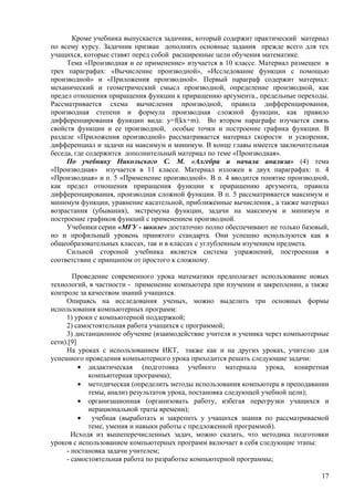 Кроме учебника выпускается задачник, который содержит практический материал
по всему курсу. Задачник призван дополнить основные задания прежде всего для тех
учащихся, которые ставят перед собой расширенные цели обучения математике.
     Тема «Производная и ее применение» изучается в 10 классе. Материал размещен в
трех параграфах: «Вычисление производной», «Исследование функции с помощью
производной» и «Приложения производной». Первый параграф содержит материал:
механический и геометрический смысл производной, определение производной, как
предел отношения приращения функции к приращению аргумента., предельные переходы.
Рассматривается схема вычисления производной, правила дифференцирования,
производная степени и формула производная сложной функции, как правило
дифференцирования функции вида: y=f(kx+m). Во втором параграфе изучается связь
свойств функции и ее производной, особые точки и построение графика функции. В
разделе «Приложения производной» рассматривается материал скорости и ускорения,
дифференциал и задачи на максимум и минимум. В конце главы имеется заключительная
беседа, где содержится дополнительный материал по теме «Производная».
     По учебнику Никольского С. М. «Алгебра и начала анализа» (4) тема
«Производная» изучается в 11 классе. Материал изложен в двух параграфах: п. 4
«Производная» и п. 5 «Применение производной». В п. 4 вводится понятие производной,
как предел отношения приращения функции к приращению аргумента, правила
дифференцирования, производная сложной функции. В п. 5 рассматривается максимум и
минимум функции, уравнение касательной, приближенные вычисления., а также материал
возрастания (убывания), экстремума функции, задачи на максимум и минимум и
построение графиков функций с применением производной.
     Учебники серии «МГУ - школе» достаточно полно обеспечивают не только базовый,
но и профильный уровень принятого стандарта. Они успешно используются как в
общеобразовательных классах, так и в классах с углубленным изучением предмета.
     Сильной стороной учебника является система упражнений, построенная в
соответствии с принципом от простого к сложному.

       Проведение современного урока математики предполагает использование новых
технологий, в частности - применение компьютера при изучении и закреплении, а также
контроле за качеством знаний учащихся.
     Опираясь на исследования ученых, можно выделить три основных формы
использования компьютерных программ:
     1) уроки с компьютерной поддержкой;
     2) самостоятельная работа учащихся с программой;
     3) дистанционное обучение (взаимодействие учителя и ученика через компьютерные
сети).[9]
     На уроках с использованием ИКТ, также как и на других уроках, учителю для
успешного проведения компьютерного урока приходится решать следующие задачи:
          • дидактическая (подготовка учебного материала урока, конкретная
            компьютерная программа);
          • методическая (определить методы использования компьютера в преподавании
            темы, анализ результатов урока, постановка следующей учебной цели);
          • организационная (организовать работу, избегая перегрузки учащихся и
            нерациональной траты времени);
          •  учебная (выработать и закрепить у учащихся знания по рассматриваемой
            теме, умения и навыки работы с предложенной программой).
       Исходя из вышеперечисленных задач, можно сказать, что методика подготовки
уроков с использованием компьютерных программ включает в себя следующие этапы:
     - постановка задачи учителем;
     - самостоятельная работа по разработке компьютерной программы;

                                                                                17
 