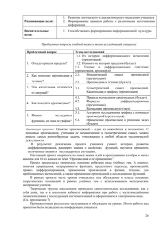 1. Развитие логического и диалектического мышления учащихся
Развивающие цели:         2. Формирование навыков работы с различными источниками
                             информации
Воспитательные            1. Способствовать формированию информационной культуры
цели:


            Проблемные вопросы учебной темы и темы исследований учащихся:

  Проблемный вопрос             Темы исследований
                                 1.1. Из истории дифференциального исчисления
                                      (презентация)
  1. Откуда пришли пределы?      1.2. Немного из истории пределов (буклет)
                                1.3. Ученые и дифференциальное счисление
                                (презентация, кроссворд))
  2. Как помогает производная в 2.1.     Механический      смысл        производной
                                         (презентация)
     технике?                   2.2.     Производная в технике (буклет)
  3. Чем касательная отличается 3.1.      Геометрический     смысл      производной.
     от секущей?                          Касательная к графику (презентация)
                                   4.1.   Правила вычисления производных (буклет).
                                   4.2.   Формулы               дифференцирования
  4. Как находить производные?
                                          (презентация)
                                   4.3.   Вычисляем производную (тест)
                                   5.1.   Алгоритм исследования графика с помощью
  5. Можно           исследовать          производной (презентация)
     функцию, не зная ее график?   5.2.   Применение производной к решению задач
                                          (буклет)
  Аннотация проекта: Понятие производжной – одно из важнейших в математике. С
  помощью производной, учитывая ее механический и геометрический смысл, можно
  решать самые разнообразные задачи, относящиеся к любой области чесловеческой
  деятельности.
      В результате реализации проекта учащиеся узнают историю развития
   дифференцирования, расширят знания о свойствах функций, научатся применять
   полученные знания в нестандартных ситуациях.
     Настоящий проект направлен на поиск новых идей в преподавании алгебры и начал
анализа для 10-го класса по теме “Производная и ее применение”.
     Проект предполагал творческое освоение ребятами ряда учебных тем. А именно:
понятия приращения, непрерывности функции, предельного перехода, производной,
правил дифференцирования, применения производной в физике, технике, для
приближенных вычислений, а также применение производной к исследованию функций.
     В рамках проекта часть уроков отводилась под обсуждение в классе основных
теоретических положений в рамках учебных тем с использованием методических
материалов учителя.
     Творческие группы школьников проводили самостоятельные исследования, как у
себя дома, так и в школьном кабинете информатики при работе с мультимедийными
энциклопедиями с последующей систематизацией и оформлением в электронном виде.
(См. приложение 7)
     Промежуточные результаты заслушивали и обсуждали на уроках. Итоги работы над
проектом были подведены на конференции учащихся.

                                                                                 26
 