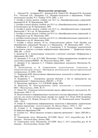 Используемая литература:
1. Абалуев Р.Н., Астафьева Н.Г., Баскакова Н.И., Бойко Е.Ю., Вязавова О.В., Кулешова
Н.А., Уметский Л.Н., Шешерина Г.А., Интернет-технологии в образовании: Учебно-
методическое пособие. Ч.3. //Тамбов: ТГТУ, 2002 - с. 4-5
2. Алгебра и начала анализа: учебник для 10-11 кл. общеобразовательных учреждений.
Башмаков М. И. М. Просвещение, 2005.
3. Алгебра и начала анализа: учебник для 10-11 кл. общеобразовательных учреждений. А.
Н. Колмогоров и др. М. Просвещение, 2005.
4. Алгебра и начала анализа: учебник для 10-11 кл. общеобразовательных учреждений.
Никольский С. М. и др. М. Просвещение, 2007.
5. Алгебра и начала анализа: учебник для 10-11 кл. общеобразовательных учреждений. А.
Г. Мордкович и др. М.: Мнемозина, 2007.
6. Алгебра и начала анализа: задачник для 10-11 кл. общеобразовательных учреждений. А.
Г. Мордкович и др. М.: Мнемозина, 2008.
7. Алгебра и начала анализа. 10 кл.: Самостоятельные работы: Учеб. Пособие для
общеобразоват. учреждений / Под ред. А. Г. Мордковича. – М.: Мнемозина, 2005. – 135 с.
8. Бобровская Л. Н., Сапрыкина Е. А., Смыковская Т. К. Поддержка педагогической
деятельности учителя в условиях информатизации образования // Профильная школа,
2006, №6. – с.24-29
9. Далингер В. А. Компьютерные технологии в обучении геометрии //Информатика и
образование, №3, 2002
10. Денищева Л. О. и др. ЕГЭ 2008. Математика. Учебно-тренировочные материалы для
подготовки учащихся/ФИПИ – М.: Интеллект-Центр, 2007. – 240 с
11. Днепров Э. Д., Аркадьев А. Г. Сборник нормативных документов, Математика М.,
Дрофа, 2008
12. Калистратова н. В. Современные педагогические технологии и
компетентностный подход //Материалы региональной научно-практической
конференции, Я.,ИРО, 2004.
13. Каминский В.Ю. Использование образовательных технологий в учебном процессе //
Завуч, 2005, №3.-с. 4-14
14. Кудряшова Т.        Электронные средства обучения: в чём их преимущество над
традиционными? // Директор школы, 2004,№7.- с. 57-58
15. Математика, практикум, 5-11 /CD-ROM, Дрофа, 2004.
16. Миронова М. Конструирование урока математики с использованием
ИКТ //Математика, 2008, № 15
17. Немов Р.С. Социально-психологический анализ эффективности деятельности, М.,
Педагогика, 1984. С. 35
18. Педагогические и информационные технологии в системе образования: Учеб. пособие
для студ. пед. вузов и системы повыш. квалиф. пед. кадров / Е.С. Полат, М.Ю. Бухаркина,
М.В. Моисеева, А.Е. Петров; Под ред. Е.С. Полат. - М.: Издательский центр “Академия”,
1999. – 224 с.
19. Роберт И. Современные информационные технологии в образовании: дидактические
проблемы; перспективы использования. М, Школа-Пресс, 1994. С. 205
20. Селевко Г. К. Современные образовательные технологии: Учебное пособие//
М.:Народное образование,1998
21. Сиденко А.С. Метод проектов: история и практика применения // Завуч, 2003,№6.-с.
96-111
22. Тематические тесты. Математика. ЕГЭ-2008. Часть1. 10-11 классы/Под ред. Ф. Ф.
Лысенко. – Ростов-на-Дону: Легион, 2008
23. Тематические тесты. Математика. ЕГЭ-2008. Часть 2. 10-11 классы/Под ред. Ф. Ф.
Лысенко. – Ростов-на-Дону: Легион, 2008


                                                                                    31
 