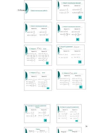 5) Подведение итогов урока, рефлексия,
               Самостоятельная работа




                      1. Найдите производные функций:
                                                                                                                                   1. Найдите производные функций:
                              Вариант В1.                                      Вариант В2.
                                                                                                                                            Вариант С1.                      Вариант С2.

                                           4
                                                                       а ) f ( x ) = 3x 4 +
                                                                                                  2                          а ) f ( x ) = x x − 8x ;  3
                                                                                                                                                                    а) f ( x ) = 3x5 + x 2 x ;
             а) f ( x ) = 2 x 5 −             ;                                                      ;
                                           x2                                                     x3
                                                                                                                                            4
                                                                                                                             б ) f ( x ) =  3 − 4  ( x 2 + 1) .                  3
                              (
             б ) f ( x ) = 2 x + 1 × x3 .        )                                    (
                                                                       б ) f ( x ) = 3 x − 2 × x2.     )                                    x 
                                                                                                                                                                    б ) f ( x ) =  2 + 3  ( x −1) .
                                                                                                                                                                                   x 




                      2. Найдите                             f ′ ( x0 ) ,             если:
                              Вариант А1.                                      Вариант А2.

            а ) f ( x) = ( 3 x + 1) , x0 = 0;                    а ) f ( x) = ( 5 x − 4) , x0 = 1;
                                       5                                                      6


                              π         π                                          π      π
            б ) f ( x) = sin  x − , x0 = ;                     б ) f ( x) = cos x + , x0 = ;
                                 4      2                                          2      2
            в ) f ( x) = 2 x + 5 , x0 = −1;                      в) f ( x) = x + 3 , x0 = −2;
                            x      π                                                 2x       π
            г ) f ( x) = cos , x0 = .                            г ) f ( x) = sin       , x0 = .
                            2      2                                                 3        2




                      2. Найдите f ′ ( x0 ) ,                                    если:                                             2. Найдите f ′ ( x0 ) , если:
                                                                                                                                            Вариант В1.                        Вариант В2.
                              Вариант С1.                                      ВариантС2.

                                                                                                                            а ) f ( x ) = ( 4 x + 3) , x0 = −1;       а) f ( x ) = ( 3 x − 2 ) , x0 = 1;
                                                                                                                                                   6                                         5
                                           1                                                       1
                                                                 а) f ( x ) = − ( 1 − x ) +
                                                                                          3
         а) f ( x ) = ( 3x − 5) +                                                                              , x0 = −3;
                                  3
                                                     , x0 = 2;                                                                                                π                                         π
                                                                                              ( 2x + 7 )
                                                                                                           4
                                      ( 3 − x)                                                                              б ) f ( x ) = 2 − 2 cos x, x0 =
                                                 2
                                                                                                                                                                ;     б ) f ( x ) = 4sin x − x, x0 =      ;
                                                                                                                                                              6                                         3
         б ) f ( x ) = sin 3 x − tgx, x0 = 0;                                                      π
                                                                 б ) f ( x ) = cos 4 x + ctgx, x0 = ;                       в ) f ( x ) = x 2 − 8, x0 = 3;            в ) f ( x ) = 5 − x , x0 = −2;
                                                                                                   2
         в ) f ( x ) = 5 − 4 x − x 2 , x0 = −2;                                                                                            1              π                          1              π
                                                                 в ) f ( x ) = x 2 − 8 x + 12, x0 = 4;                      г) f ( x ) =     sin 2 x, x0 = .          г) f ( x ) =     cos 4 x, x0 = .
                               x π       π                                                                                               2              8                          4              16
         г ) f ( x ) = x 2 cos  −  , x0 = .                                        x π
                               2 4       2                     г ) f ( x ) = x sin  +  , x0 = π .
                                                                                     3 6




                                                                                                                                                                                                              36
 