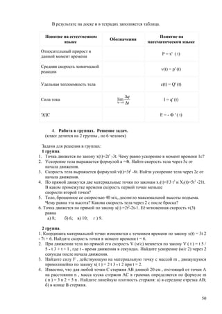 В результате на доске и в тетрадях заполняется таблица.

   Понятие на естественном                                      Понятие на
                                      Обозначения
           языке                                           математическом языке

 Относительный прирост в
                                                                   Р = х' ( t)
 данной момент времени

 Средняя скорость химической
                                                                  v(t) = p' (t)
 реакции

 Удельная теплоемкость тела                                       c(t) = Q' (t)

                                                 ∆q
 Сила тока                                lim                      I = q' (t)
                                          ∆t → 0 ∆ t



 ЭДС                                                             E = - Ф ' ( t)


      4. Работа в группах. Решение задач.
   (класс делится на 2 группы , по 6 человек)

  Задачи для решения в группах:
  1 группа.
1. Точка движется по закону x(t)=2t3 -3t. Чему равно ускорение в момент времени 1с?
2. Ускорение тела выражается формулой a =4t. Найти скорость тела через 5с от
    начала движения.
3. Скорость тела выражается формулой v(t)=3t2 -8t. Найти ускорение тела через 2с от
    начала движения.
4. По прямой движутся две материальные точки по законам x1(t)=l3 t3 и X2(t)=5t2 -21t.
    В каком промежутке времени скорость первой точки меньше
    скорости второй точки?
5. Тело, брошенное со скоростью 40 м/с, достигло максимальной высоты подъема.
    Чему равна эта высота? Какова скорость тела через 2 с после броска?
6. Точка движется по прямой по закону s(t) =2t2-2t-1. Её мгновенная скорость v(3)
    равна
     a) 8;   б) 6; в) 10; г ) 9.

  2 группа.
1. Координата материальной точки изменяется с течением времени по закону х(t) = 3t 2
- 7t + 6. Найдите скорость точки в момент времени t = 6.
2. При движении тела по прямой его скорость V (м/с) меняется по закону V ( t ) = t 5 /
     5 - t 3 + t + l , где t - время движения в секундах. Найдите ускорение (м/с 2) через 2
     секунды после начала движения.
3. Найдите силу F , действующую на материальную точку с массой m , движущуюся
     прямолинейно по закону х( t ) = 2 t 3 - t 2 при t = 2.
4. Известно, что для любой точки С стержня АВ длиной 20 см , отстоящей от точки А
     на расстоянии n , масса куска стержня АС в граммах определяется по формуле m
     ( n ) = 3 n 2 + 5 n . Найдите линейную плотность стержня: а) в середине отрезка АВ;
     б) в конце В стержня.

                                                                                        50
 