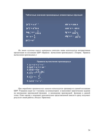 На этапе изучения нового материала учителем также используется интерактивная
презентация из коллекции ЦОР «Правила вычисления производных». (Теория. Правила
вычисления производных.)




     При отработке практических навыков используется тренажер из единой коллекции
ЦОР. Учащиеся сидят по 1 человеку за компьютером и выполняют практические задания
на нахождение производной функции и нахождение производной функции в данной
точке. Ответ вводят с помощью дополнительно представленной панели и сразу получают
результат своей работы. (Раздел: Практика)




                                                                               54
 