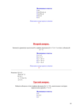 Возможные ответы
                                   1. а)
                                   2. а); б); в); д)
                                   3. а); б); д)
                                   4. а); д)
                                   5. г)

                          Нажмите номер верного ответа
                                    1




                               Второй вопрос.
  Запишите уравнение касательной к графику функции f(x)=x3-2x+1 в точке с абсциссой
                                       x0= -1.

                                   Возможные ответы
                                   1. y=x-1
                                   2. y=x+3
                                   3. y= -5x+1
                                   4. y= -5x+3
                                   5. y= -5x-3

                          Нажмите номер верного ответа
                                    2


Решение: f(-1)=2
          f'(x)=3х2 -2
         f'(-1)=1
          у = 2+1(х+1)
          у=х+3.
                               Третий вопрос.
      Найдите абсциссы точек графика функции f(x)=x4-25x, касательные в которых
                            параллельны прямой y=7x-21.

                                   Возможные ответы
                                   1. 2
                                   2. -2; 2
                                   3. 1



                                                                                  65
 