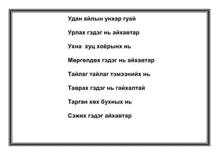 Цоожий  бүүжий  - Бячийхан бячуудай МАЛЫН ЭРХТНИЙ ҮГС<br />Найман << - хай >><br />Толгойд байдаг чамархай <br />Дотор байдаг чацархай <br />Гүзээнд  байдаг хужирхай <br />Гүрээнд байдаг булчирхай<br />Өвчүүнд байдаг аюулхай<br />Өөхөнд байдаг уйланхай<br />Өөхөнд байдаг уйланхай<br />Унхайж байдаг ухархай<br />Угалзалж байдаг тууранхай <br />ДӨРВӨН   << - Ж >>    Аманд байдаг завьж     Аарцагт байдаг сүүж    Цусанд байдаг нөжГүзээнд байдаг сэмж <br />ХЭЛ ЗҮГШРҮҮЛЭХ ҮГС <br />Алаг шавар<br />Араг савар<br />Алга байсан <br />Алаг бяруу<br />Араг мөргөж <br />Тэрэг шөргөөв. <br />Арын тэр нуур <br />Аргагүй том нуур <br />Авдрын тэр нүүр<br />Алаггүй хүрэн нүүр<br />Арван таван <br />Асгатын ард<br />Арван шуудай <br />Арвай буудай <br />Аавын алаг морь <br />Аргамжаагаа чирээд <br />Араар гарав уу?<br />Өврөөр гарав уу?<br />Аавын алаг бух<br />Аргалын араар<br />Арагаа чирээд орлоо<br />Аавын бор даага<br />Ээжийн хар даага<br />Аавын аргал түүгээд ирсэн<br /> Алаг тарлан бух<br />Арлын ар үзүүрээр оров уу?<br />Алсын бод толгойгоор тойров уу?<br />Аавын алаг бух<br />Араараа эргээд <br />Араа ч долооно<br />Далаа ч долооно<br />Аавын алаг бухаар Аргал түүгээд тавьчихсан чинь Арын модны Алаг дотор Араа ч долооноДалаа ч долооно.<br />Аавын цагаан гаансыг Улаан цаасаар Углуурагдуулбал углуурагдуулаарай<br />Арван таван тарган тарлан Хар сарлагийн таргийг Тараг биш гэж эс уугаадЯмар арван таван тарган тарлан Хар сарлагийн таргийг Тараг мөн гэж уух вэ?<br /> Нарийн суран гөлгөр гөлчгөр оломМорийг олойртуулдгаас бишБүдүүн суран гөлгөр гөлчгөр олом Морийг олорйтуулдаггүй юм<br />Овлог дээр товлогТовлог дээр том хар шувууОрсон бороонд норсон бор морьОлмоороо олойртоноОроо хар доороо бусганаЖороо хар жолоо сунгана<br />Ийм сайхан мухар, мундагТом, хув, хар хөх ухныгМухар, мундаг, том, хув, хар хөхУхна биш гээд ямар янзын Мундаг том мухар хув, хар хөхУхныг мухар, мундаг, том хувХар хөх ухна гэх вэ? <br />Дөрвөлжин сүлжсэнДөрөөний угцуургаДөрвөөр сүлжсэнЖирэмний угцуургаЗургаан настай бурхи Зурманд зүүсэн урхи Гараар галыг барьж болохгүй Гал гар халаана.<br />Цагаан улаан хоёр дунгийн Цагаан нь улаан дотортойУлаан нь цагаан дотортойЭэжийн илүүр, хайруул, бариул, гуравЭгчийн ээрүүл, хайлуур, баллуур гурав<br />Хүрэн  үрээний Хөвөрхий уяаХөрвөхөд нь ч хөвөрнөХөлбөрөхөд нь ч хөвөрнөХүрэл  илүүр  болор соруул Суран жолоо Хулан жороо <br />Гарын авлага<br />