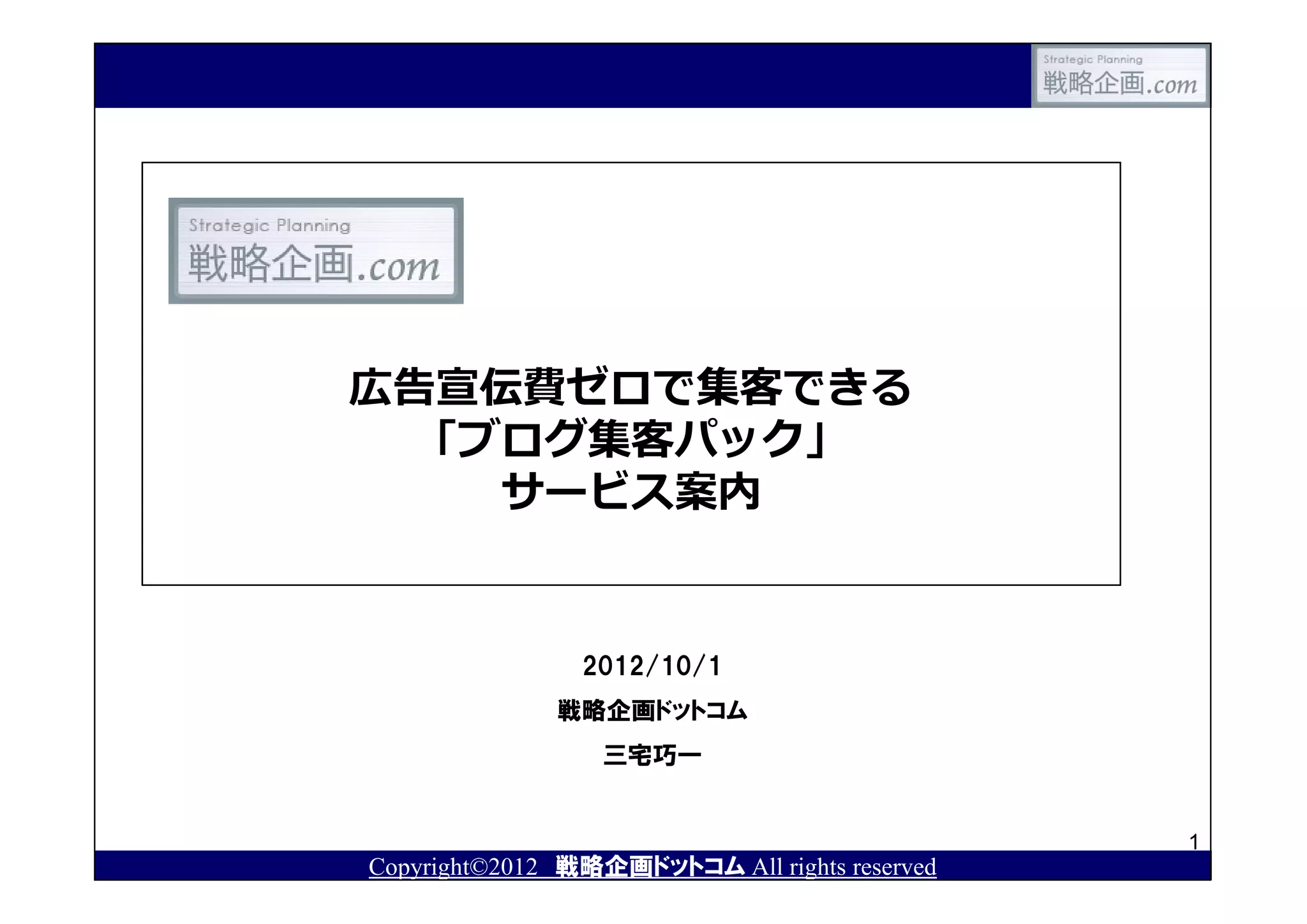 広告宣伝費ゼロで集客できる
 「ブログ集客パック」
   サービス案内


                2012/10/1
              戦略企画ドットコム
                  三宅巧一


                                               1
Copyright©2012 戦略企画ドットコム All rights reserved
 