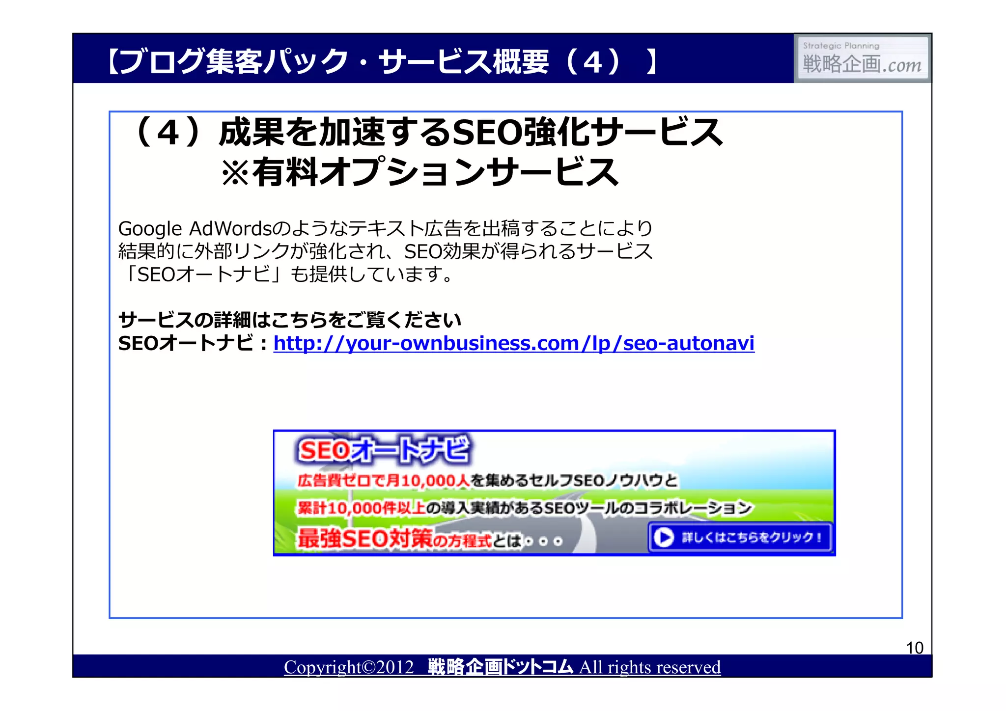 【ブログ集客パック・サービス概要（４） 】

（４）成果を加速するSEO強化サービス
   ※有料オプションサービス
Google AdWordsのようなテキスト広告を出稿することにより
結果的に外部リンクが強化され、SEO効果が得られるサービス
「SEOオートナビ」も提供しています。

サービスの詳細はこちらをご覧ください
SEOオートナビ：http://your-ownbusiness.com/lp/seo-autonavi




                                                            10
             Copyright©2012 戦略企画ドットコム All rights reserved
 