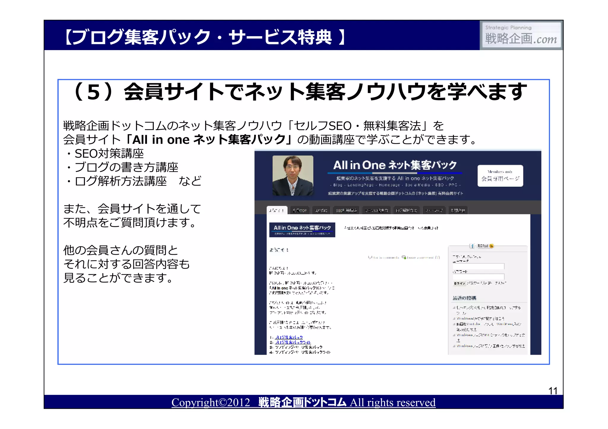 【ブログ集客パック・サービス特典 】


（５）会員サイトでネット集客ノウハウを学べます
戦略企画ドットコムのネット集客ノウハウ「セルフSEO・無料集客法」を
会員サイト「All in one ネット集客パック」の動画講座で学ぶことができます。
・SEO対策講座
・ブログの書き方講座
・ログ解析方法講座 など

また、会員サイトを通して
不明点をご質問頂けます。

他の会員さんの質問と
それに対する回答内容も
⾒ることができます。




                                                         11
          Copyright©2012 戦略企画ドットコム All rights reserved
 