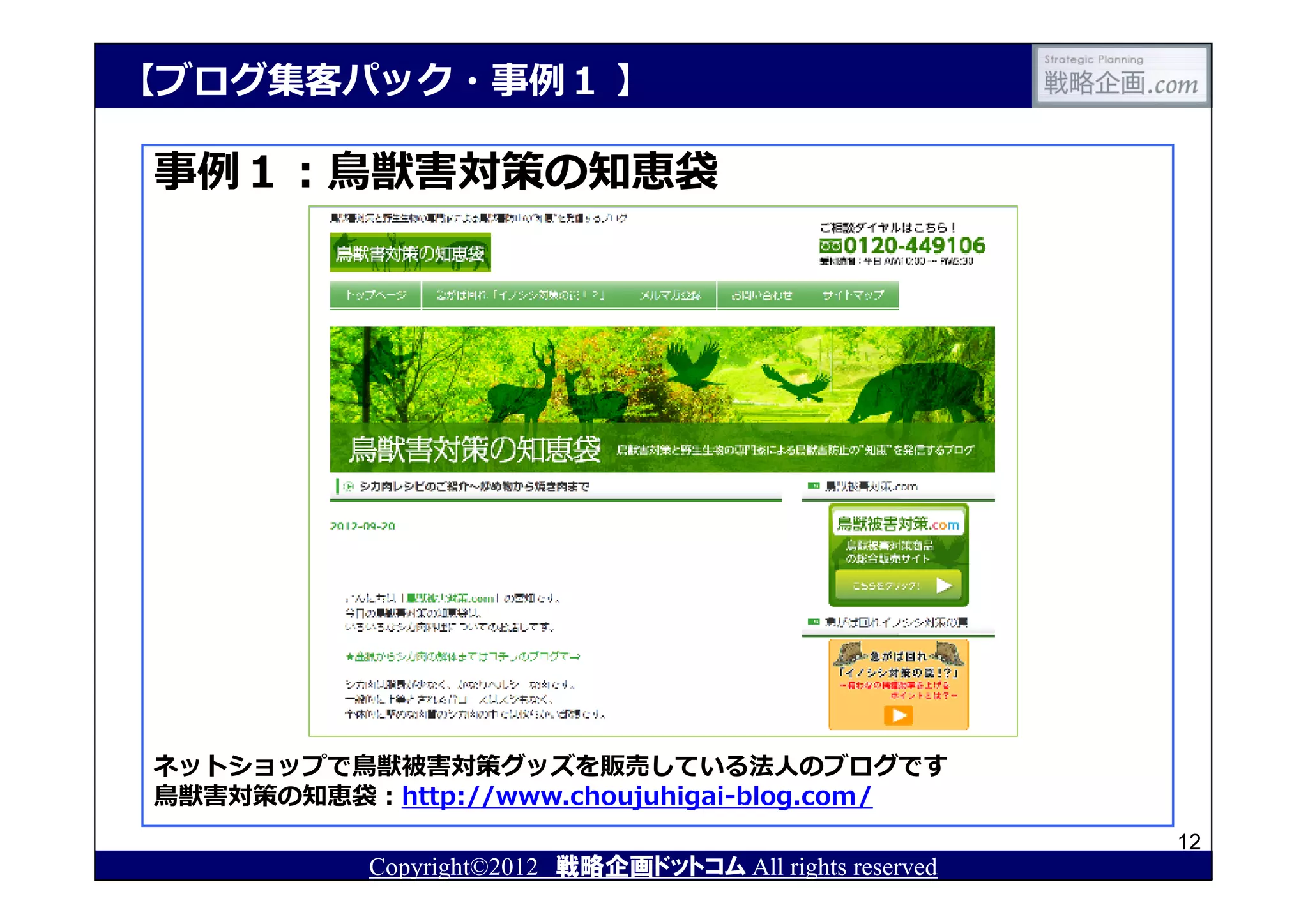 【ブログ集客パック・事例１ 】

事例１：⿃獣害対策の知恵袋




ネットショップで⿃獣被害対策グッズを販売している法⼈のブログです
⿃獣害対策の知恵袋：http://www.choujuhigai-blog.com/
                                                          12
           Copyright©2012 戦略企画ドットコム All rights reserved
 