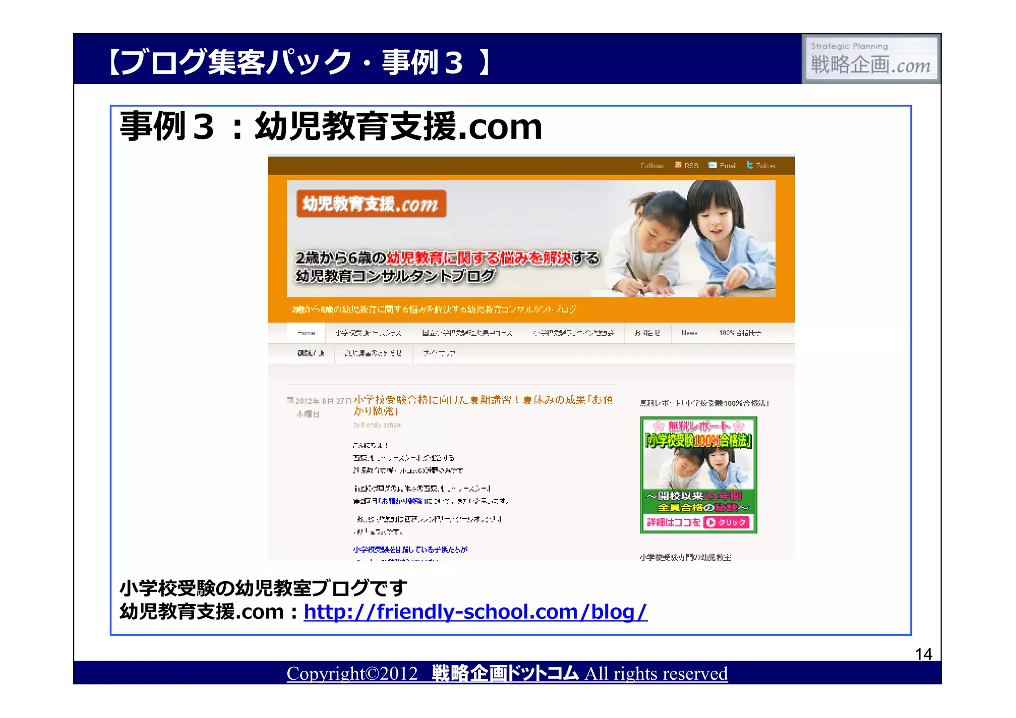 【ブログ集客パック・事例３ 】

事例３：幼児教育⽀援.com




小学校受験の幼児教室ブログです
幼児教育⽀援.com：http://friendly-school.com/blog/

                                                            14
             Copyright©2012 戦略企画ドットコム All rights reserved
 