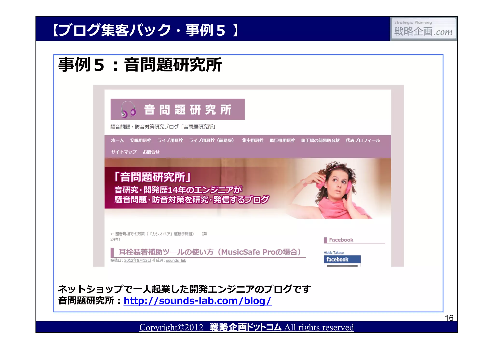 【ブログ集客パック・事例５ 】

事例５：⾳問題研究所




ネットショップで⼀⼈起業した開発エンジニアのブログです
⾳問題研究所：http://sounds-lab.com/blog/
                                                         16
          Copyright©2012 戦略企画ドットコム All rights reserved
 