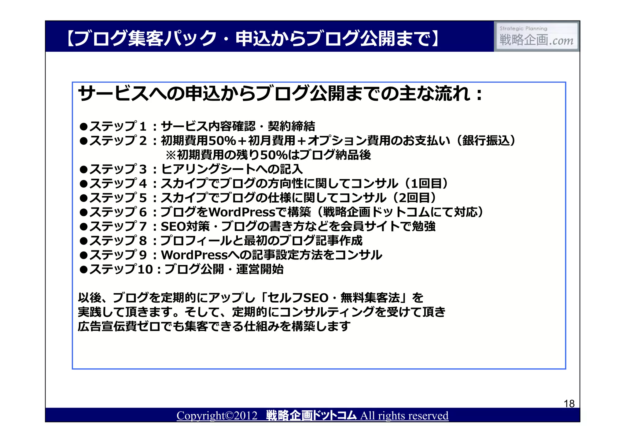 【ブログ集客パック・申込からブログ公開まで】


 サービスへの申込からブログ公開までの主な流れ：
 ●ステップ１：サービス内容確認・契約締結
 ●ステップ２：初期費用50％＋初月費用＋オプション費用のお⽀払い（銀⾏振込）
         ※初期費用の残り50％はブログ納品後
 ●ステップ３：ヒアリングシートへの記⼊
 ●ステップ４：スカイプでブログの⽅向性に関してコンサル（1回目）
 ●ステップ５：スカイプでブログの仕様に関してコンサル（2回目）
 ●ステップ６：ブログをWordPressで構築（戦略企画ドットコムにて対応）
 ●ステップ７：SEO対策・ブログの書き⽅などを会員サイトで勉強
 ●ステップ８：プロフィールと最初のブログ記事作成
 ●ステップ９：WordPressへの記事設定⽅法をコンサル
 ●ステップ10：ブログ公開・運営開始

 以後、ブログを定期的にアップし「セルフSEO・無料集客法」を
 実践して頂きます。そして、定期的にコンサルティングを受けて頂き
 広告宣伝費ゼロでも集客できる仕組みを構築します




                                                        18
         Copyright©2012 戦略企画ドットコム All rights reserved
 