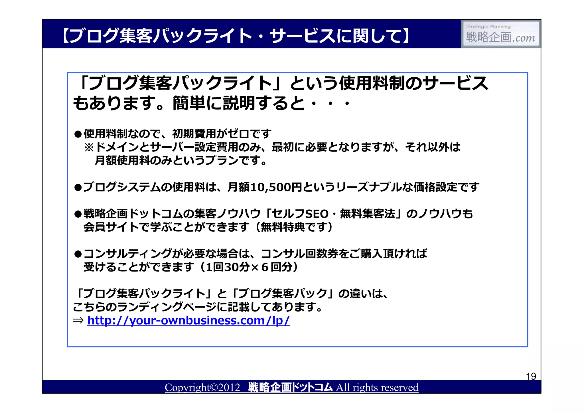 【ブログ集客パックライト・サービスに関して】

 「ブログ集客パックライト」という使用料制のサービス
 もあります。簡単に説明すると・・・
 ●使用料制なので、初期費用がゼロです
  ※ドメインとサーバー設定費用のみ、最初に必要となりますが、それ以外は
   月額使用料のみというプランです。

 ●ブログシステムの使用料は、月額10,500円というリーズナブルな価格設定です

 ●戦略企画ドットコムの集客ノウハウ「セルフSEO・無料集客法」のノウハウも
  会員サイトで学ぶことができます（無料特典です）

 ●コンサルティングが必要な場合は、コンサル回数券をご購⼊頂ければ
  受けることができます（1回30分×６回分）

 「ブログ集客パックライト」と「ブログ集客パック」の違いは、
 こちらのランディングページに記載してあります。
 ⇒ http://your-ownbusiness.com/lp/



                                                         19
          Copyright©2012 戦略企画ドットコム All rights reserved
 