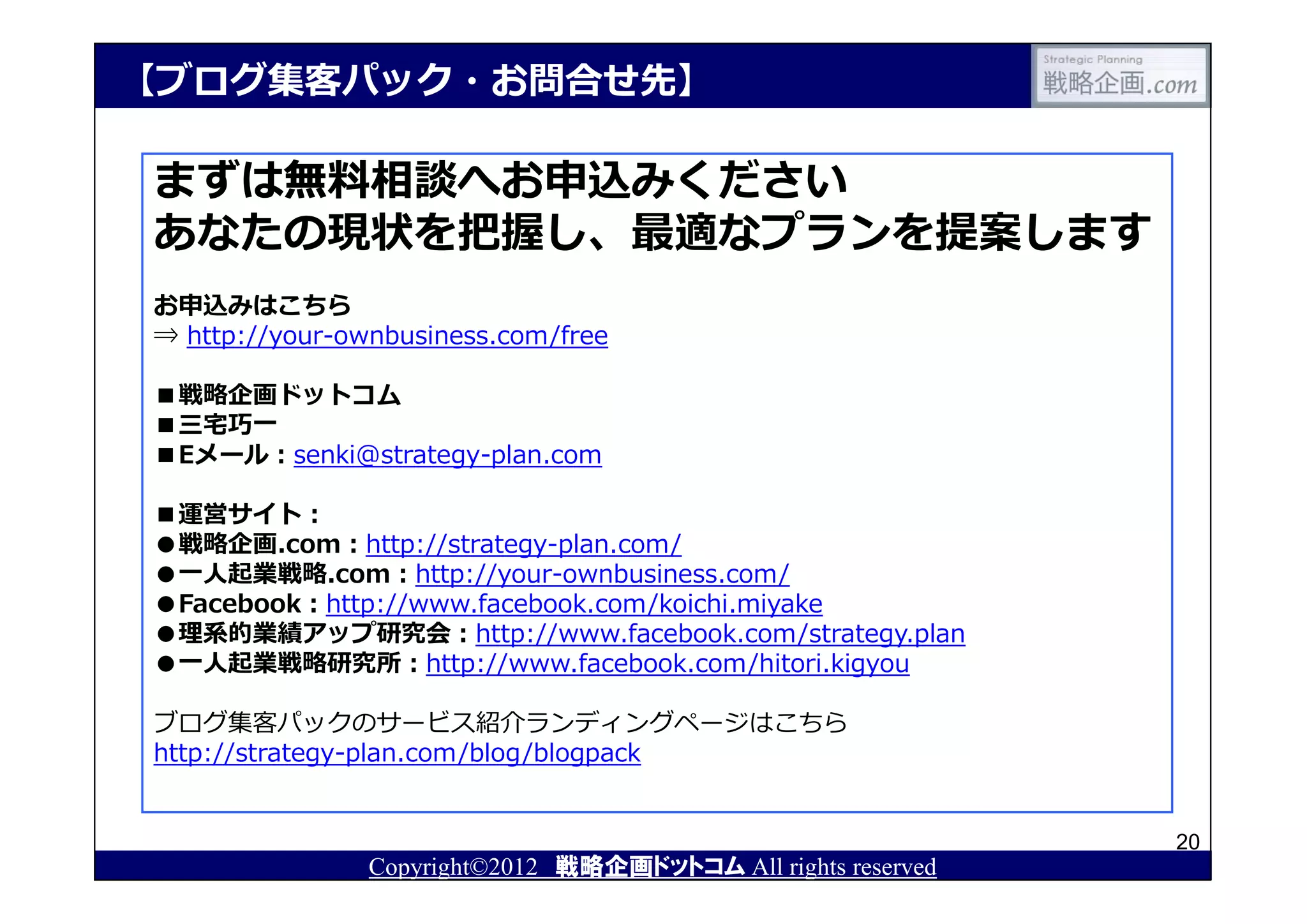 【ブログ集客パック・お問合せ先】

まずは無料相談へお申込みください
あなたの現状を把握し、最適なプランを提案します
お申込みはこちら
⇒ http://your-ownbusiness.com/free

■戦略企画ドットコム
■三宅巧⼀
■Eメール：senki@strategy-plan.com

■運営サイト：
●戦略企画.com：http://strategy-plan.com/
●⼀⼈起業戦略.com：http://your-ownbusiness.com/
●Facebook：http://www.facebook.com/koichi.miyake
●理系的業績アップ研究会：http://www.facebook.com/strategy.plan
●⼀⼈起業戦略研究所：http://www.facebook.com/hitori.kigyou

ブログ集客パックのサービス紹介ランディングページはこちら
http://strategy-plan.com/blog/blogpack


                                                               20
                Copyright©2012 戦略企画ドットコム All rights reserved
 
