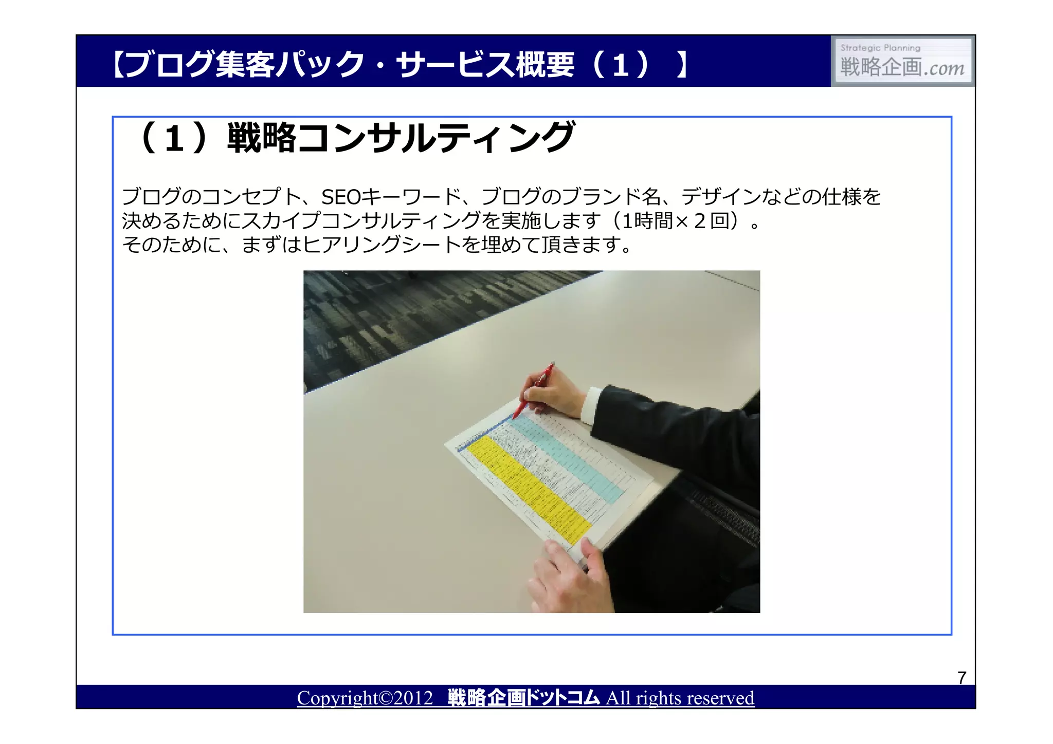 【ブログ集客パック・サービス概要（１） 】

（１）戦略コンサルティング
ブログのコンセプト、SEOキーワード、ブログのブランド名、デザインなどの仕様を
決めるためにスカイプコンサルティングを実施します（1時間×２回）。
そのために、まずはヒアリングシートを埋めて頂きます。




                                                       7
        Copyright©2012 戦略企画ドットコム All rights reserved
 