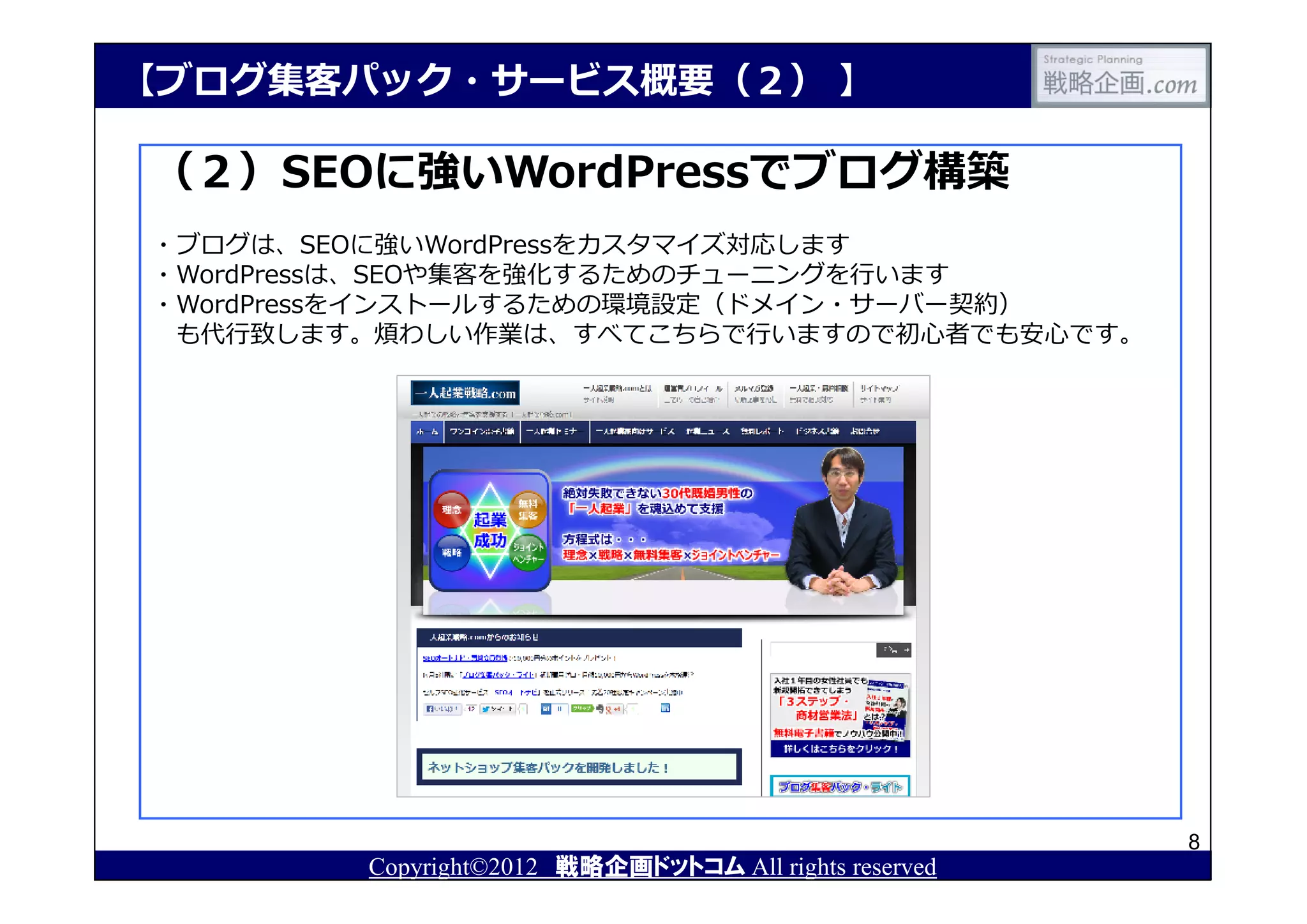【ブログ集客パック・サービス概要（２） 】

（２）SEOに強いWordPressでブログ構築
・ブログは、SEOに強いWordPressをカスタマイズ対応します
・WordPressは、SEOや集客を強化するためのチューニングを⾏います
・WordPressをインストールするための環境設定（ドメイン・サーバー契約）
 も代⾏致します。煩わしい作業は、すべてこちらで⾏いますので初⼼者でも安⼼です。




                                                       8
        Copyright©2012 戦略企画ドットコム All rights reserved
 
