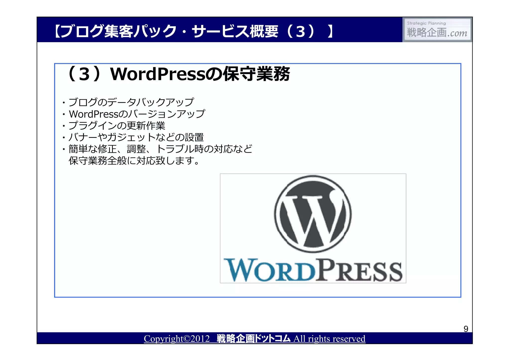 【ブログ集客パック・サービス概要（３） 】

（３）WordPressの保守業務
・ブログのデータバックアップ
・WordPressのバージョンアップ
・プラグインの更新作業
・バナーやガジェットなどの設置
・簡単な修正、調整、トラブル時の対応など
 保守業務全般に対応致します。




                                                       9
        Copyright©2012 戦略企画ドットコム All rights reserved
 