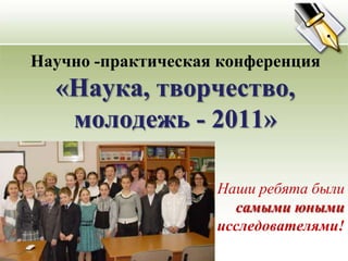 Научно -практическая конференция«Наука, творчество,  молодежь - 2011» Наши ребята были самыми юными исследователями! 