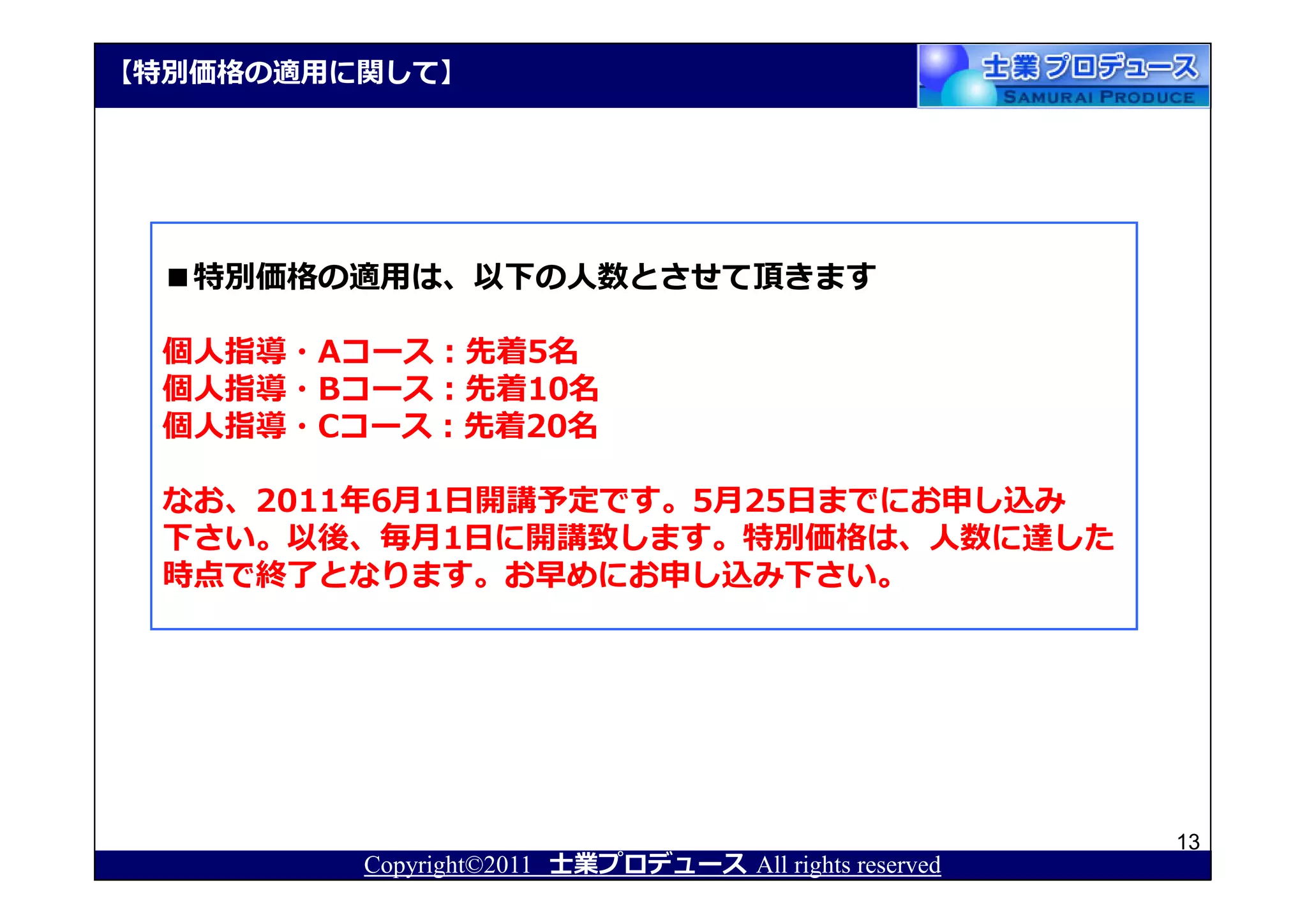 【特別価格の適用に関して】




  ■特別価格の適用は、以下の人数とさせて頂きます

  個人指導・Aコース：先着5名
  個人指導・Bコース：先着10名
  個人指導・Cコース：先着20名

  なお、2011年6月1日開講予定です。5月25日までにお申し込み
  下さい。以後、毎月1日に開講致します。特別価格は、人数に達した
  時点で終了となります。お早めにお申し込み下さい。




                                                       13
         Copyright©2011 士業プロデュース All rights reserved
 