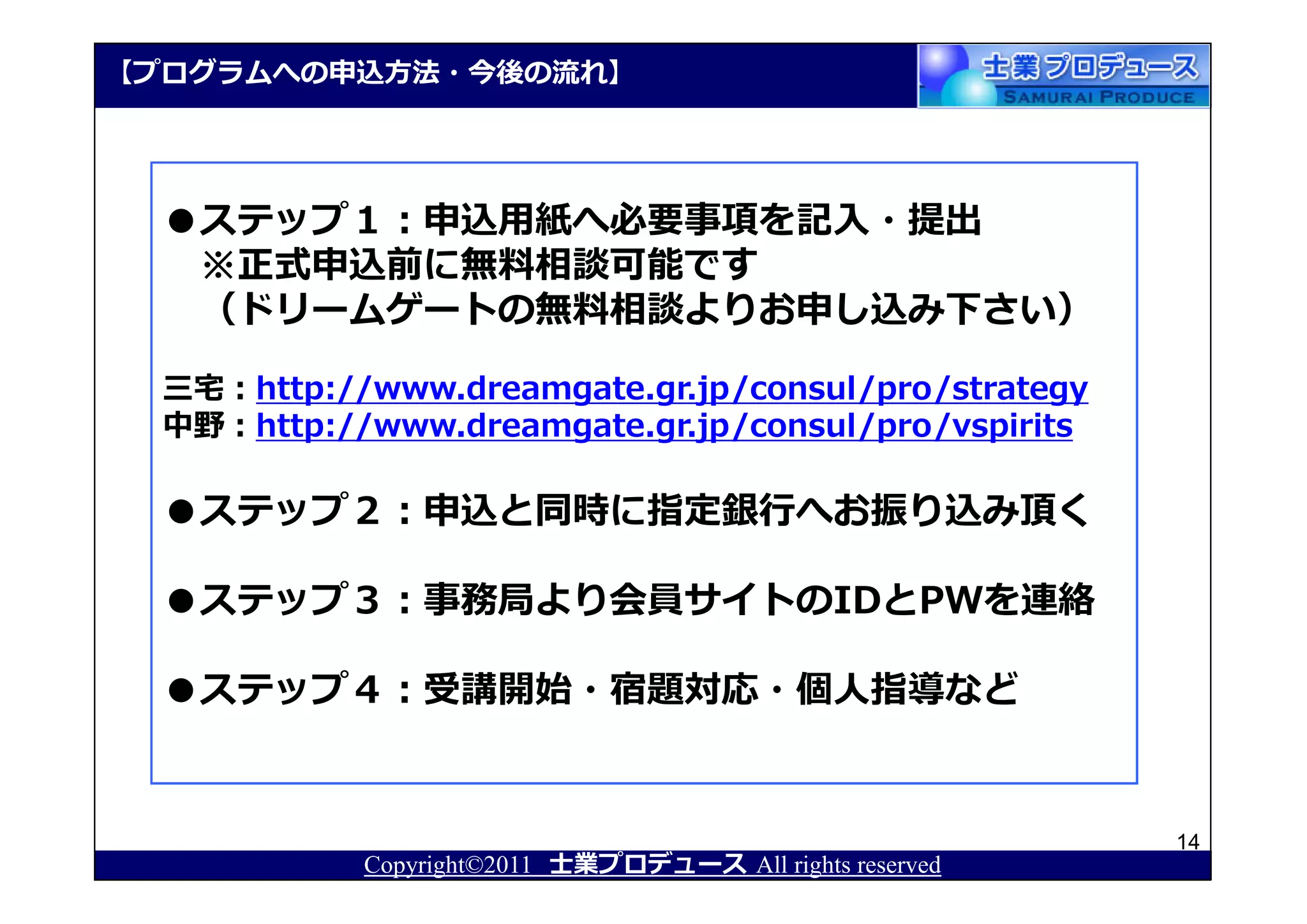 【プログラムへの申込⽅法・今後の流れ】




  ●ステップ１：申込用紙へ必要事項を記入・提出
   ※正式申込前に無料相談可能です
   （ドリームゲートの無料相談よりお申し込み下さい）

  三宅：http://www.dreamgate.gr.jp/consul/pro/strategy
  中野：http://www.dreamgate.gr.jp/consul/pro/vspirits

  ●ステップ２：申込と同時に指定銀⾏へお振り込み頂く

  ●ステップ３：事務局より会員サイトのIDとPWを連絡

  ●ステップ４：受講開始・宿題対応・個人指導など


                                                          14
            Copyright©2011 士業プロデュース All rights reserved
 