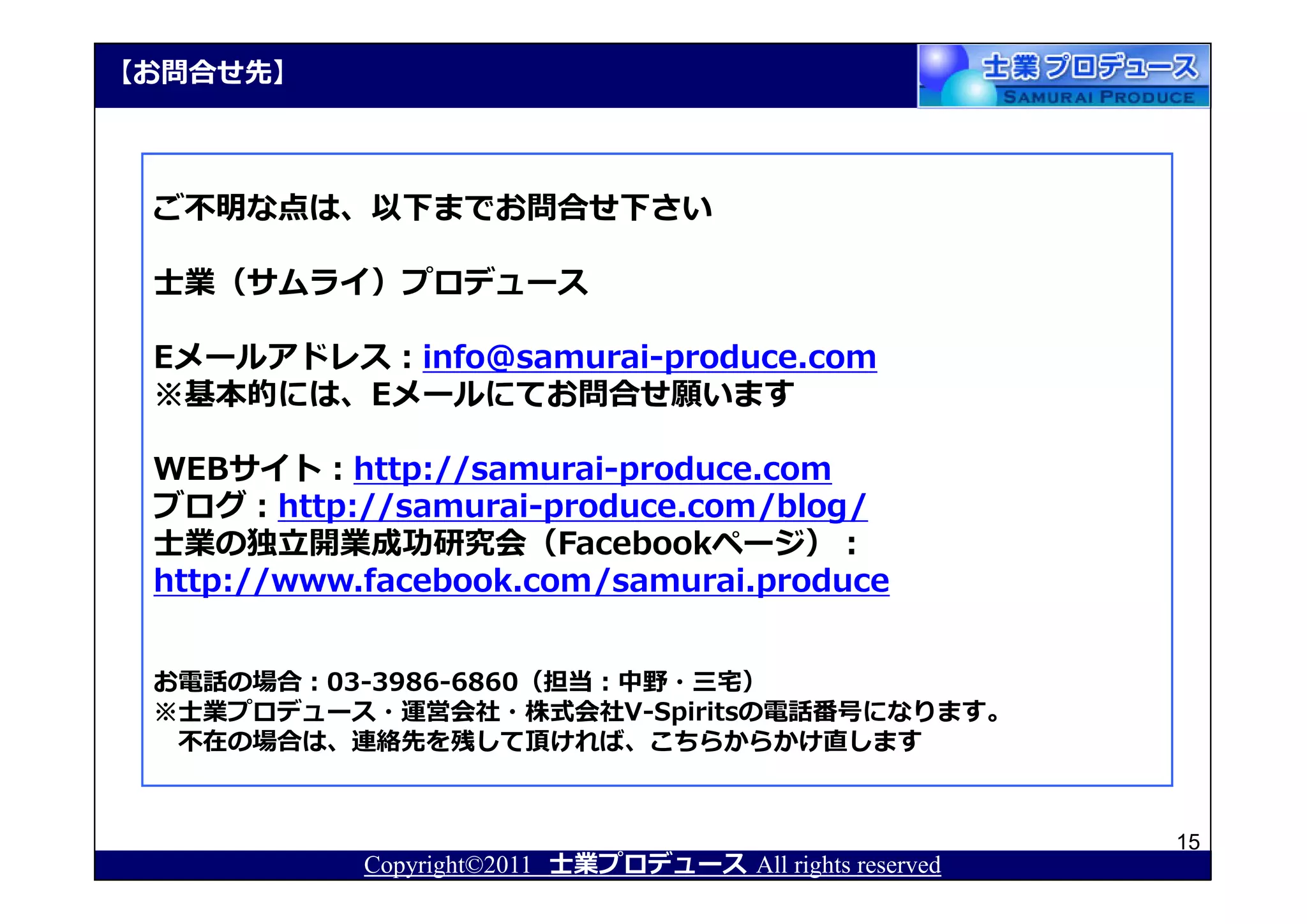 【お問合せ先】



 ご不明な点は、以下までお問合せ下さい

 士業（サムライ）プロデュース

 Eメールアドレス：info@samurai-produce.com
 ※基本的には、Eメールにてお問合せ願います

 WEBサイト：http://samurai-produce.com
 ブログ：http://samurai-produce.com/blog/
 士業の独⽴開業成功研究会（Facebookページ）：
 http://www.facebook.com/samurai.produce


 お電話の場合：03-3986-6860（担当：中野・三宅）
 ※士業プロデュース・運営会社・株式会社V-Spiritsの電話番号になります。
  不在の場合は、連絡先を残して頂ければ、こちらからかけ直します


                                                          15
            Copyright©2011 士業プロデュース All rights reserved
 