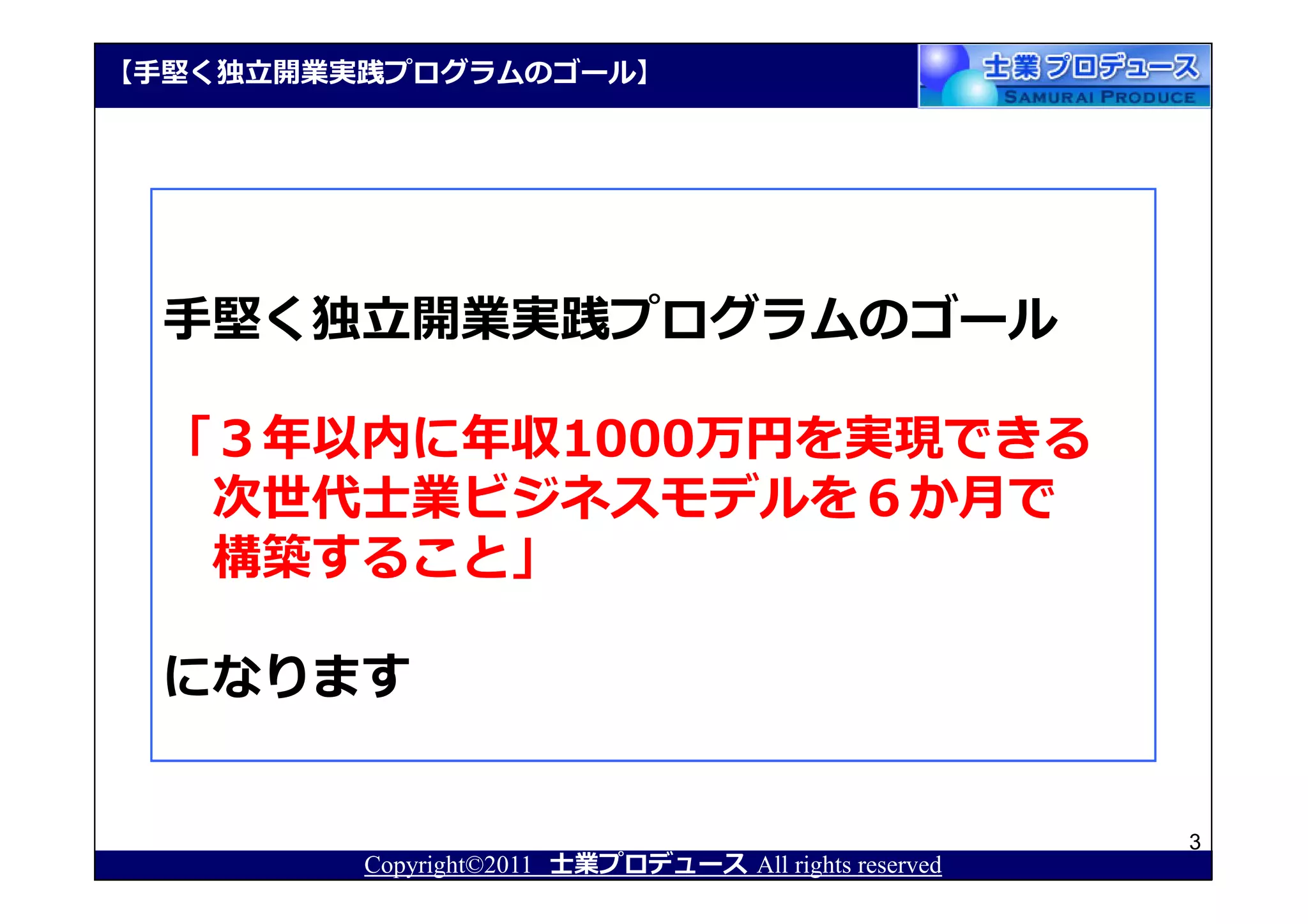 【⼿堅く独⽴開業実践プログラムのゴール】




  ⼿堅く独⽴開業実践プログラムのゴール

  「３年以内に年収1000万円を実現できる
   次世代士業ビジネスモデルを６か月で
   構築すること」

  になります


                                                       3
         Copyright©2011 士業プロデュース All rights reserved
 