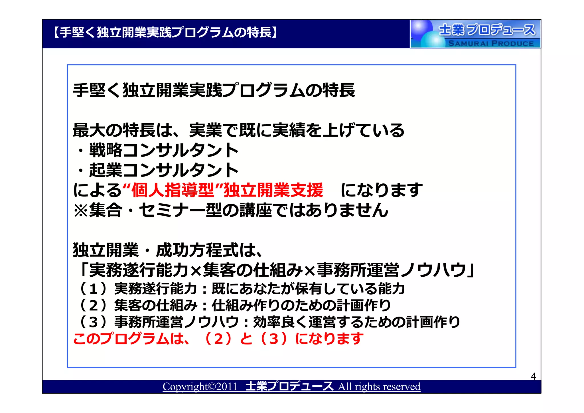 【⼿堅く独⽴開業実践プログラムの特⻑】



  ⼿堅く独⽴開業実践プログラムの特⻑

  最⼤の特⻑は、実業で既に実績を上げている
  ・戦略コンサルタント
  ・起業コンサルタント
  による“個人指導型”独⽴開業⽀援 になります
  ※集合・セミナー型の講座ではありません

  独⽴開業・成功⽅程式は、
  「実務遂⾏能⼒×集客の仕組み×事務所運営ノウハウ」
  （１）実務遂⾏能⼒：既にあなたが保有している能⼒
  （２）集客の仕組み：仕組み作りのための計画作り
  （３）事務所運営ノウハウ：効率良く運営するための計画作り
  このプログラムは、（２）と（３）になります

                                                       4
         Copyright©2011 士業プロデュース All rights reserved
 