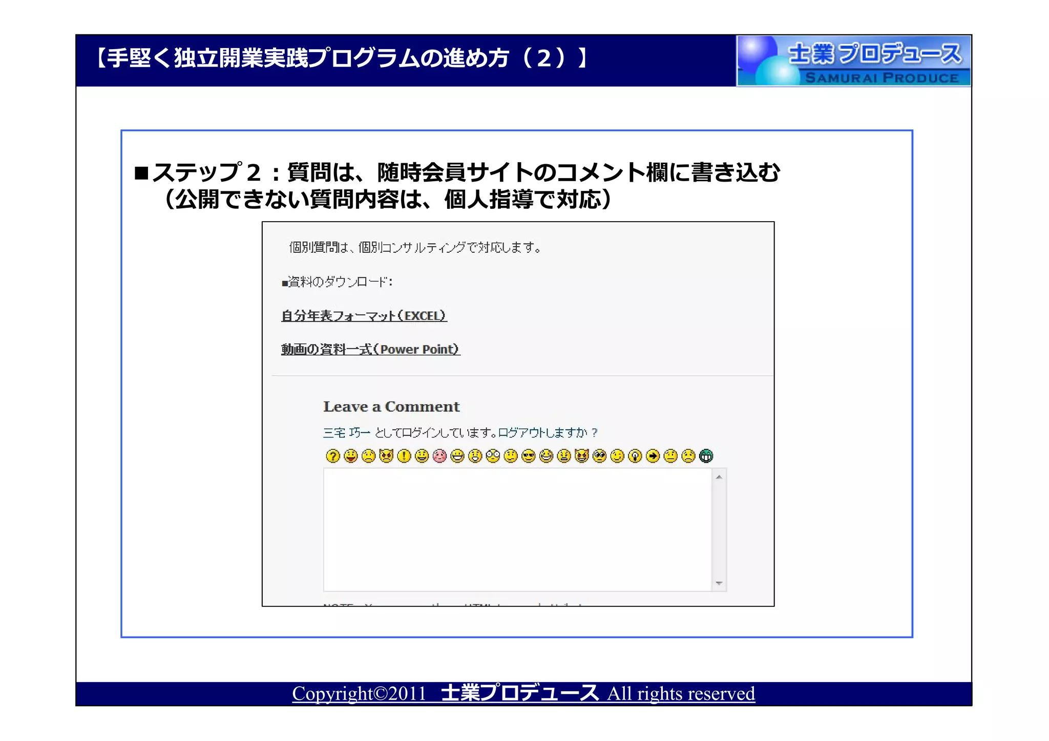 【⼿堅く独⽴開業実践プログラムの進め⽅（２）】




  ■ステップ２：質問は、随時会員サイトのコメント欄に書き込む
   （公開できない質問内容は、個人指導で対応）




         Copyright©2011 士業プロデュース All rights reserved
 