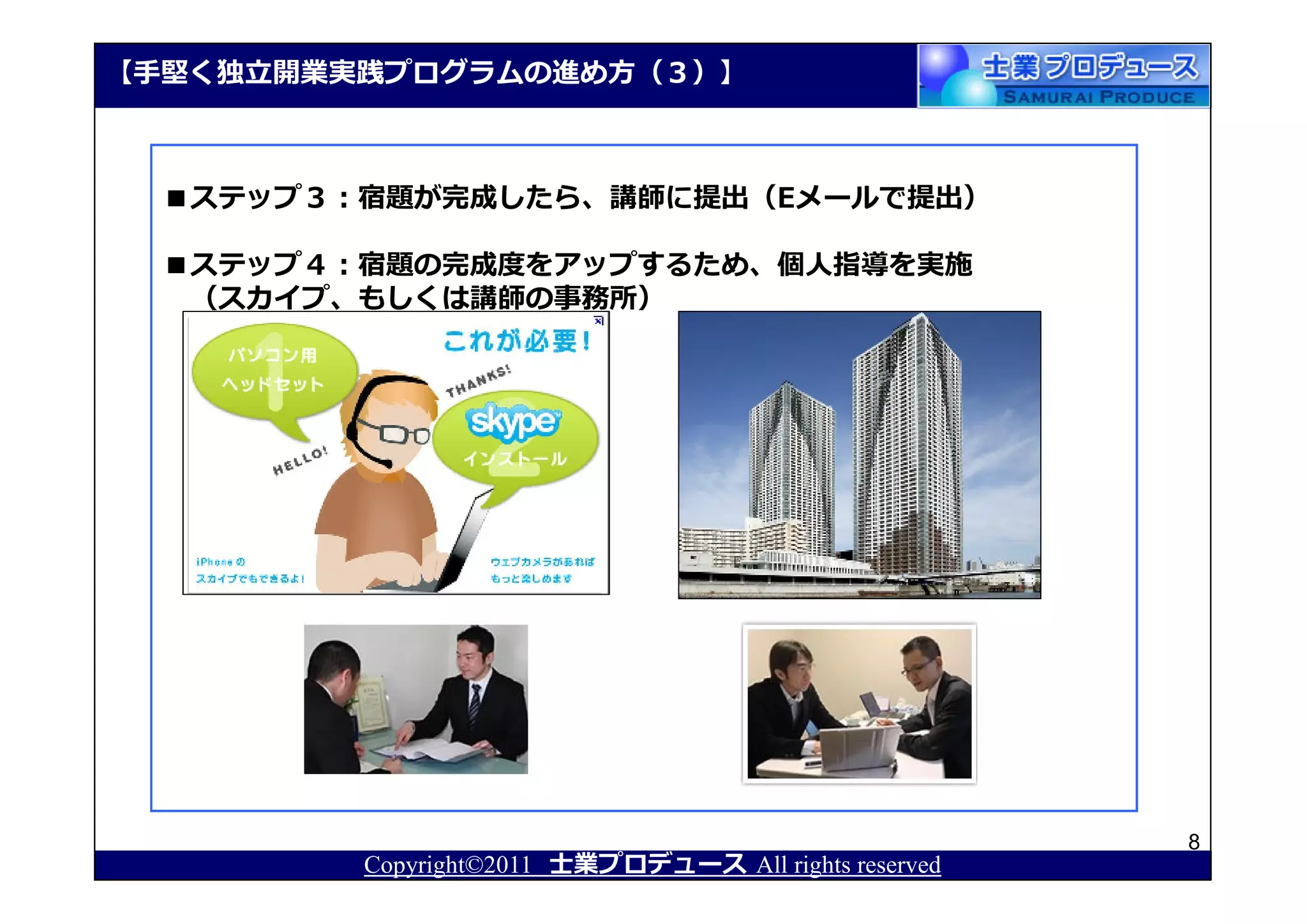 【⼿堅く独⽴開業実践プログラムの進め⽅（３）】



  ■ステップ３：宿題が完成したら、講師に提出（Eメールで提出）

  ■ステップ４：宿題の完成度をアップするため、個人指導を実施
   （スカイプ、もしくは講師の事務所）




                                                       8
         Copyright©2011 士業プロデュース All rights reserved
 