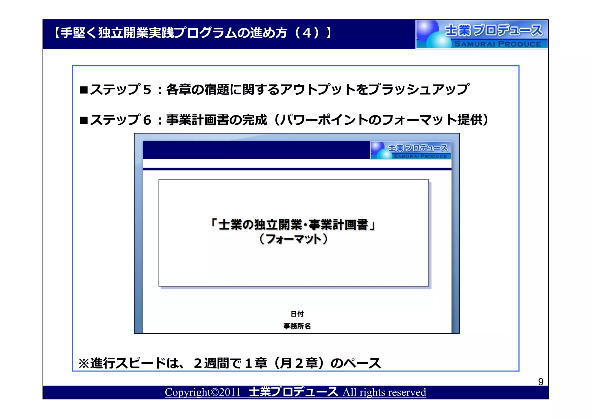 【⼿堅く独⽴開業実践プログラムの進め⽅（４）】



  ■ステップ５：各章の宿題に関するアウトプットをブラッシュアップ

  ■ステップ６：事業計画書の完成（パワーポイントのフォーマット提供）




  ※進⾏スピードは、２週間で１章（月２章）のペース
                                                       9
         Copyright©2011 士業プロデュース All rights reserved
 